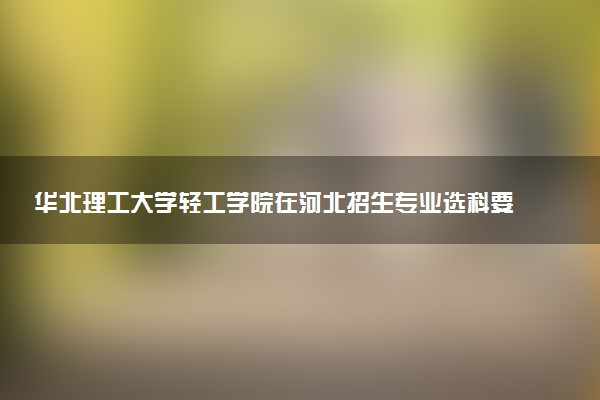华北理工大学轻工学院在河北招生专业选科要求对照表 新高考各专业需要选考什么科目