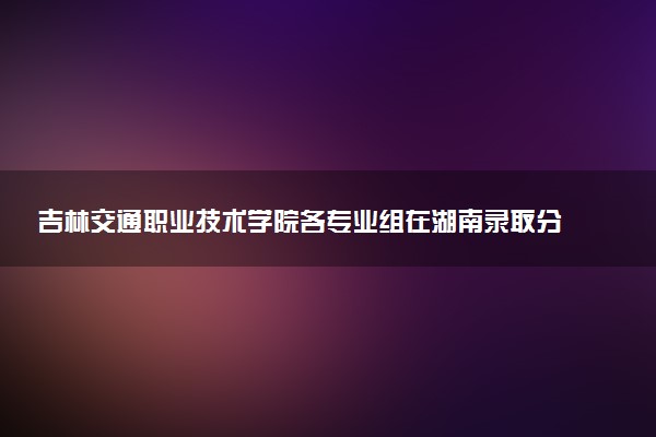 吉林交通职业技术学院各专业组在湖南录取分数线  2026湖南考生多少分能上吉林交通职业技术学院