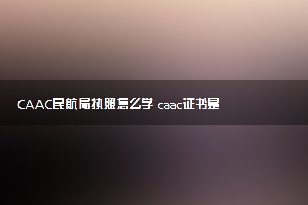 CAAC民航局执照怎么学 caac证书是干嘛的