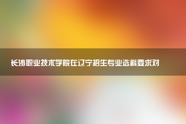 长沙职业技术学院在辽宁招生专业选科要求对照表 新高考各专业需要选考什么科目