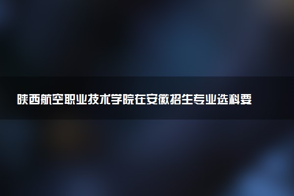 陕西航空职业技术学院在安徽招生专业选科要求对照表及代码 新高考各专业需要选考什么科目