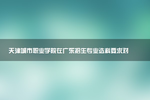 天津城市职业学院在广东招生专业选科要求对照表 新高考各专业需要选考什么科目