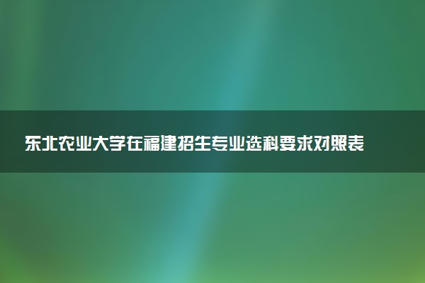 东北农业大学在福建招生专业选科要求对照表及代码 新高考各专业需要选考什么科目