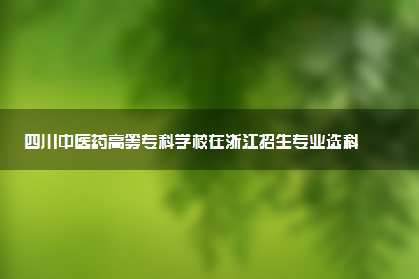 四川中医药高等专科学校在浙江招生专业选科要求对照表 新高考各专业需要选考什么科目