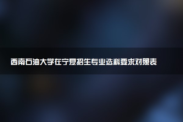 西南石油大学在宁夏招生专业选科要求对照表 新高考各专业需要选考什么科目