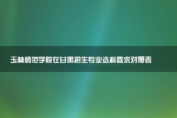玉林师范学院在甘肃招生专业选科要求对照表 新高考各专业需要选考什么科目