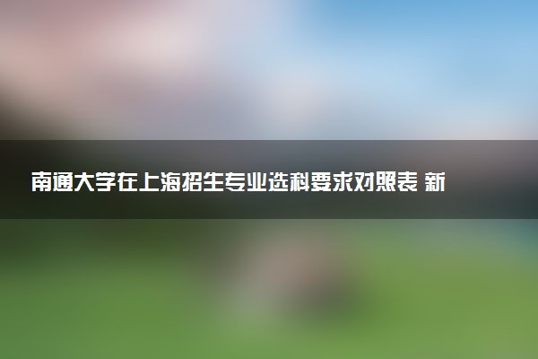 南通大学在上海招生专业选科要求对照表 新高考各专业需要选考什么科目