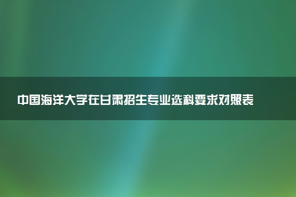 中国海洋大学在甘肃招生专业选科要求对照表 新高考各专业需要选考什么科目