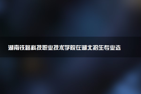 湖南铁路科技职业技术学院在湖北招生专业选科要求对照表 新高考各专业需要选考什么科目