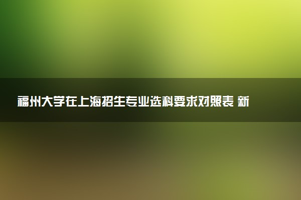 福州大学在上海招生专业选科要求对照表 新高考各专业需要选考什么科目