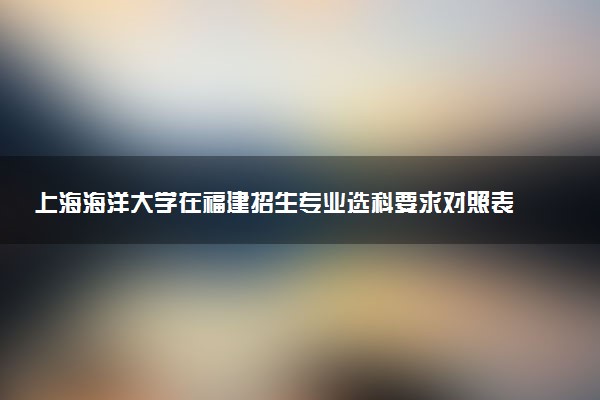 上海海洋大学在福建招生专业选科要求对照表及代码 新高考各专业需要选考什么科目