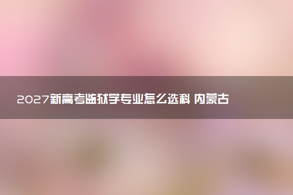 2027新高考监狱学专业怎么选科 内蒙古选科要求及必选科目有哪些