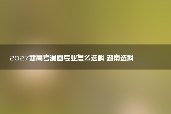 2027新高考漫画专业怎么选科 湖南选科要求及必选科目有哪些