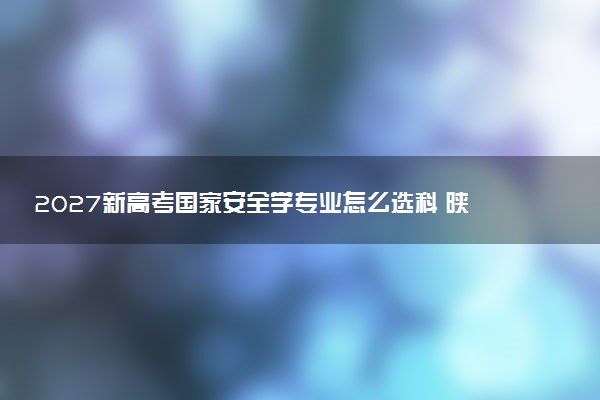 2027新高考国家安全学专业怎么选科 陕西选科要求及必选科目有哪些