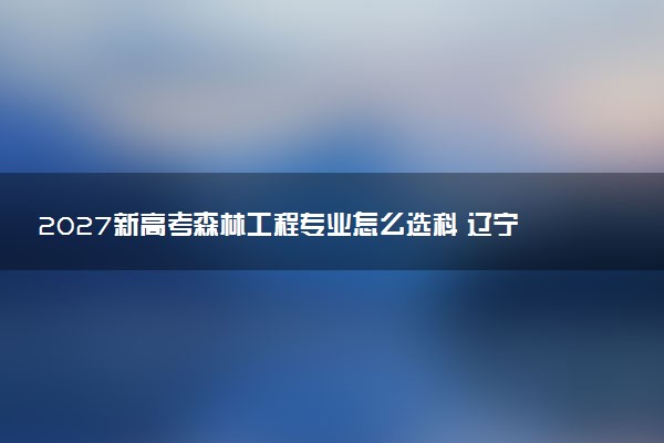 2027新高考森林工程专业怎么选科 辽宁选科要求及必选科目有哪些