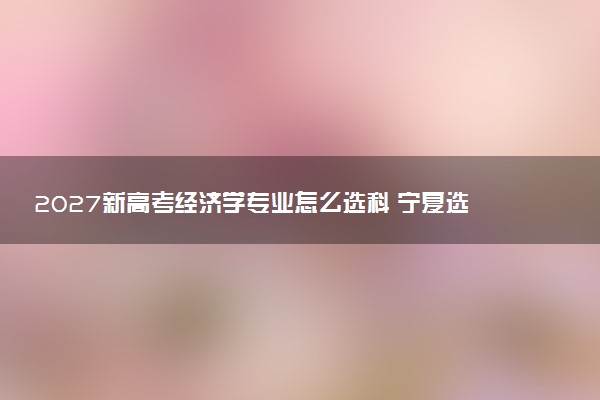 2027新高考经济学专业怎么选科 宁夏选科要求及必选科目有哪些
