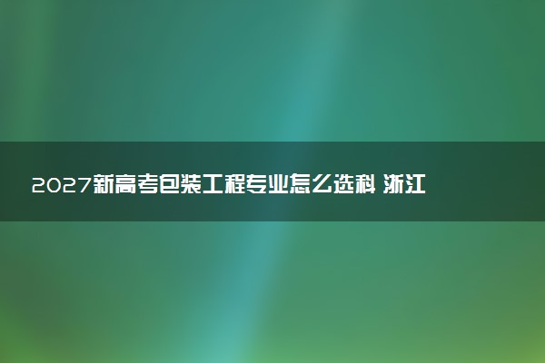 2027新高考包装工程专业怎么选科 浙江选科要求及必选科目有哪些