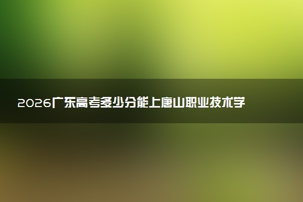 2026广东高考多少分能上唐山职业技术学院及专业?最低336分附录取分数线