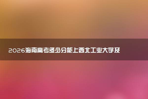 2026海南高考多少分能上西北工业大学及专业？最低675分附录取分数线