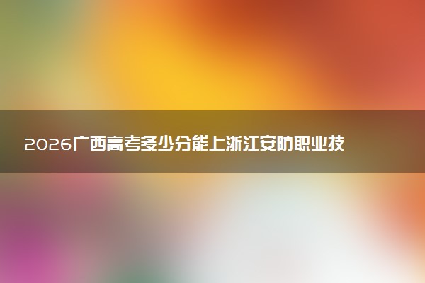 2026广西高考多少分能上浙江安防职业技术学院及专业?最低347分附录取分数线