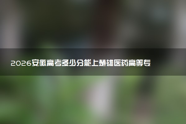 2026安徽高考多少分能上楚雄医药高等专科学校及专业？最低396分附录取分数线