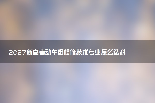 2027新高考动车组检修技术专业怎么选科 宁夏选科要求及必选科目有哪些