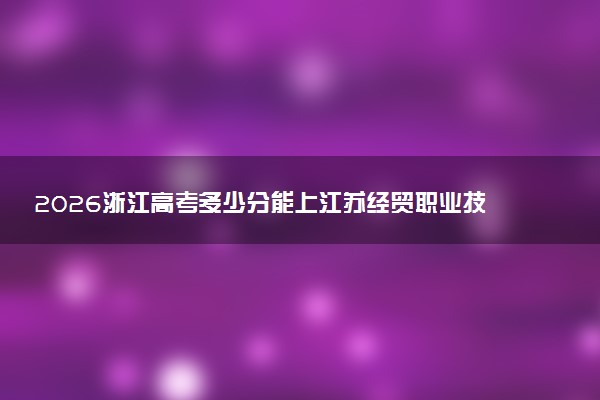 2026浙江高考多少分能上江苏经贸职业技术学院及专业？最低493分附录取分数线