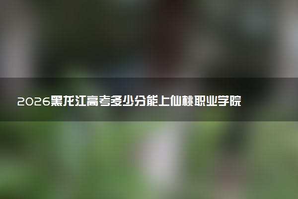 2026黑龙江高考多少分能上仙桃职业学院及专业？最低315分附录取分数线