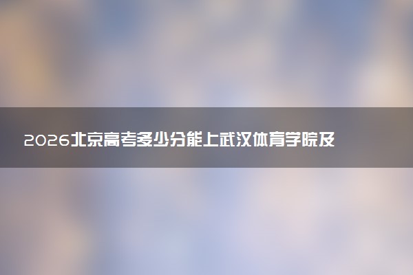2026北京高考多少分能上武汉体育学院及专业?最低463.0分附录取分数线
