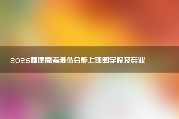 2026福建高考多少分能上邯郸学院及专业？最低483分附录取分数线