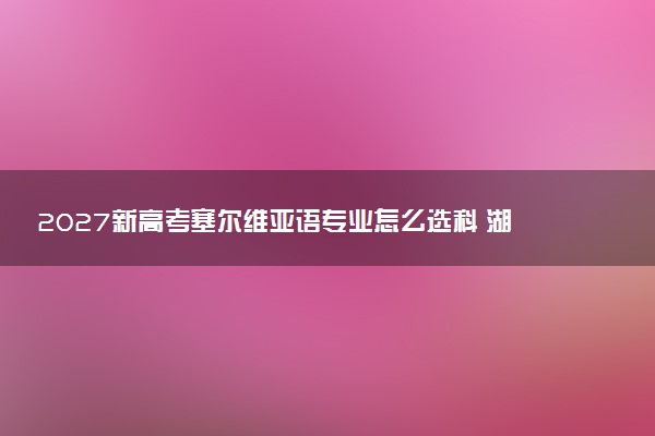 2027新高考塞尔维亚语专业怎么选科 湖北选科要求及必选科目有哪些