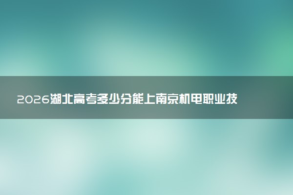 2026湖北高考多少分能上南京机电职业技术学院及专业?最低439分附录取分数线