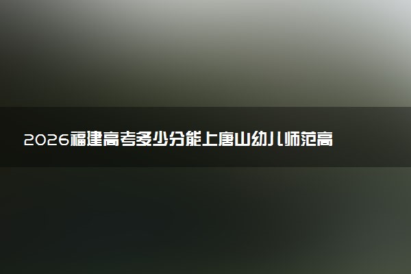 2026福建高考多少分能上唐山幼儿师范高等专科学校及专业？最低249分附录取分数线