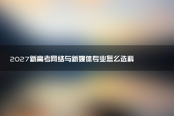 2027新高考网络与新媒体专业怎么选科 宁夏选科要求及必选科目有哪些