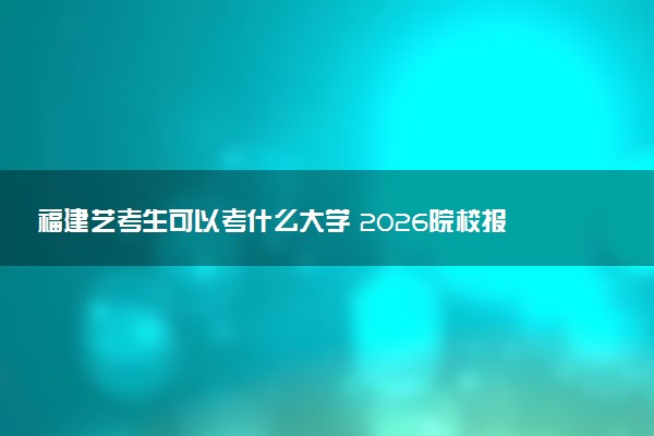福建艺考生可以考什么大学 2026院校报考策略