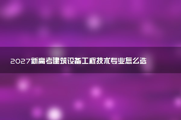 2027新高考建筑设备工程技术专业怎么选科 重庆选科要求及必选科目有哪些