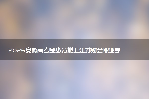 2026安徽高考多少分能上江苏财会职业学院及专业?最低422分附录取分数线
