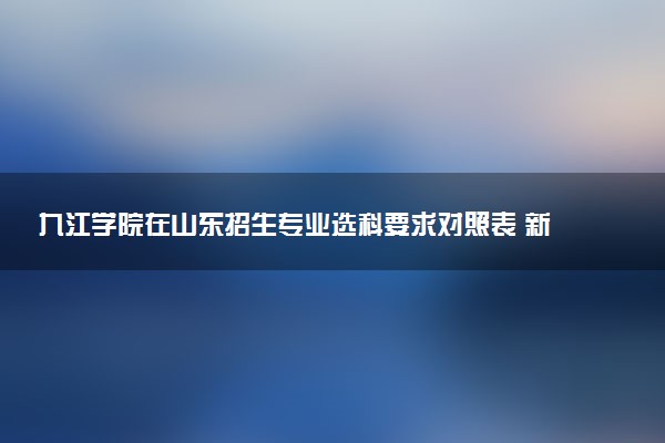 九江学院在山东招生专业选科要求对照表 新高考各专业需要选考什么科目
