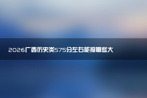 2026广西历史类575分左右能报哪些大学 可以上院校及位次（公办、民办）