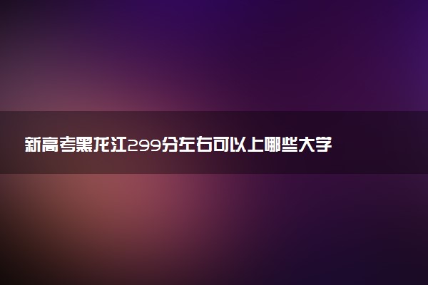 新高考黑龙江299分左右可以上哪些大学 2026院校名单推荐