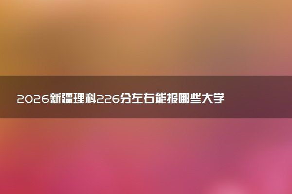 2026新疆理科226分左右能报哪些大学 可以上院校及位次（公办、民办）