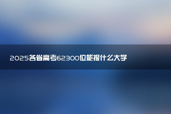 2025各省高考62300位能报什么大学？ 62300位次对应40所院校（2026冲稳保学校推荐）